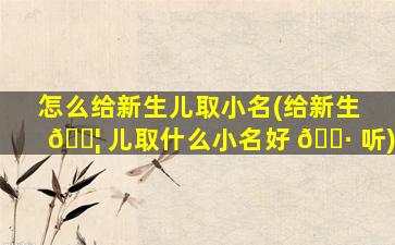 怎么给新生儿取小名(给新生 🐦 儿取什么小名好 🌷 听)